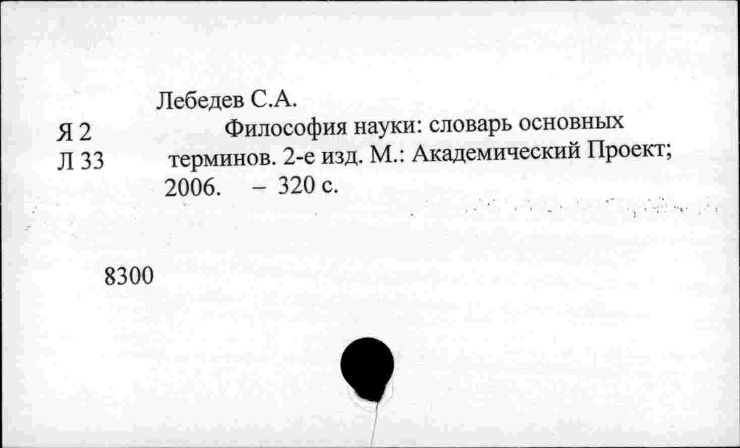 ﻿Лебедев С.А.
Я 2	Философия науки: словарь основных
Л 33 терминов. 2-е изд. М.: Академический Проект; 2006. - 320 с.
8300